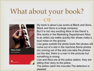 
What about your book?
My book is about Lisa works al Black and Sons.
Black and Sons is a large company.
But it is not very exciting.Alice is lisa friend´s.
She works in the Marketing Departament.Alice
is an artist.Lisa walks quickly.Her shoes make a
loud noise on the ground.
Lisa goes outside the photo book.Her photos will
come out of a slot in the machine.Some photos
are coming out of the slot.Lisa take the photos
out the slot, there is a man in the pictures but
something is wrong.
Lisa and Alice are at the police station, they are
telling their story to the police.
The police catch the mourder.The detective is
pleased.
 