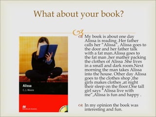 
What about your book?
 My book is about one day
Alissa is reading .Her father
calls her “Alissa”, Alissa goes to
the door and her father talk
with a fat man.Alissa goes to
the fat man ,her mather packing
the clothes of Alissa .She lives
in a small and dark room.Next
morning the man takes Alissa
into the house. Other day Alissa
goes to the clothes shop ,the
girls makes clothes ,at night
their sleep on the floor.One tall
girl says “Alissa live with
me”,Alissa is fun and happy .
 In my opinion the book was
interesting and fun.
 