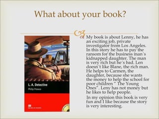 
What about your book?
 My book is about Lenny, he has
an exciting job, private
investigator from Los Angeles.
In this story he has to pay the
ransom for the business man´s
kidnapped daughter. The man
is very rich but he´s bad. Len
doesn´t like Blane, the rich man.
He helps to Carmen, the
daughter, because she wants
the money to help the school for
poor children “ The Young
Ones”. Leny has not money but
he likes to help people.
In my opinion this book is very
fun and I like because the story
is very interesting.
 