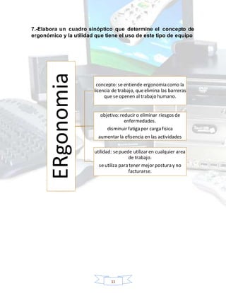 11
7.-Elabora un cuadro sinóptico que determine el concepto de
ergonómico y la utilidad que tiene el uso de este tipo de equipo
ERgonomia
concepto: se entiende ergonomia como la
licencia de trabajo, queelimina las barreras
que se openen al trabajo humano.
objetivo: reducir o eliminar riesgos de
enfermedades.
disminuir fatiga por carga fisica
aumentar la efisencia en las actividades
utilidad: sepuede utilizar en cualquier area
de trabajo.
se utiliza para tener mejor postura y no
facturarse.
 