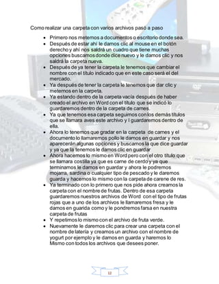 12
Como realizar una carpeta con varios archivos pasó a paso
 Primero nos metemos a documentos o escritorio donde sea.
 Después de estar ahí le damos clic al mouse en el botón
derecho y ahí nos saldrá un cuadro que tiene muchas
opciones buscamosdonde dice nuevo y le damos clic y nos
saldrá la carpeta nueva.
 Después de ya tener la carpeta le tenemos que cambiar el
nombre con el título indicado que en este caso será el del
mercado.
 Ya después de tener la carpeta le tenemos que dar clic y
meternos en la carpeta.
 Ya estando dentro de la carpeta vacía después de haber
creado el archivo en Word con el título que se indicó lo
guardaremos dentro de la carpeta de carnes.
 Ya que tenemos esa carpeta seguimos conlos demás títulos
que se llamara aves este archivo y l guardaremos dentro de
ella.
 Ahora lo tenemos que gradar en la carpeta de carnes y el
documento lo llamaremos pollo le damos en guardar y nos
aparecerán algunas opciones y buscamos la que dice guardar
y ya que la tenemos le damos clic en guardar
 Ahora hacemos lo mismo en Word pero con el otro título que
se llamara costilla ya que es carne de cerdo y ya que
terminamos le damos en guardar y ahora le podremos
mojarra, sardina o cualquier tipo de pescado y le daremos
guarda y hacemos lo mismo con la carpeta de carene de res.
 Ya terminado con lo primero que nos pide ahora creamos la
carpeta con el nombre de frutas. Dentro de esa carpeta
guardaremos nuestros archivos de Word con el tipo de frutas
rojas que a uno de los archivos le llamaremos fresa y le
damos en guarida como y le pondremos farsa en nuestra
carpeta de frutas
 Y repetimos lo mismo con el archivo de fruta verde.
 Nuevamente le daremos clic para crear una carpeta con el
nombre de latería y creamos un archivo con el nombre de
yogurt por ejemplo y le damos en guarda y haremos lo
Mismo con todos los archivos que desees poner.
 