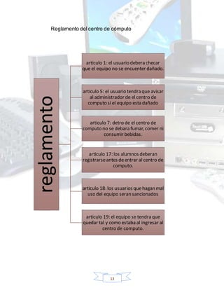 13
Reglamento del centro de cómputo
reglamento
articulo 1: el usuario debera checar
que el equipo no se encuenter dañado.
articulo 5: el usuario tendra que avisar
al administrador de el centro de
computo si el equipo esta dañado
articulo 7: detro de el centro de
computo no se debara fumar, comer ni
consumir bebidas.
articulo 17: los alumnos deberan
registrarseantes deentrar al centro de
computo.
articulo 18: los usuarios quehagan mal
uso del equipo seran sancionados
articulo 19: el equipo se tendra que
quedar tal y como estaba al ingresar al
centro de computo.
 