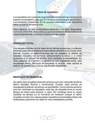 15
Tipos de respaldos
Los respaldos soncopias de seguridad de información que tenemos en
nuestra computadora para que la misma no se pierda por algún error o
inconveniente inesperado. Es un proceso automático y no discrimina
datos ya que lo almacena todo.
Debe hacerse en una computadora diferente o en otros dispositivos
como CD,DVD-RW,discoduro ya que si se pierde lo almacenado en la
original lógicamente ocurriría lo mismo con las copias
RESPALDO TOTAL
Los respaldos totales son la base de los demás esquemas y contienen
todos los datos enun sistemaA este métodotambiénse lo conoce como
Normal. Cuando se selecciona este tipo de respaldo, la utilidad de
respaldo respalda los archivos seleccionados a disco o a cinta,
ignorando si el atributo de archivo está habilitado o deshabilitado .En
otras palabras, no importa si un archivo ha sido respaldado antes, será
respaldado ahora. Después de respaldar el archivo, este cambia el
atributo de archivo para indicar que ha sido respaldado.
RESPALDO INCREMENTAL
Se utiliza para respaldar todos los archivos que han cambiado desde el
último respaldo Normal o Incremental. Cuando cada archivo es
respaldado elatributo de archivo se deshabilita. Como solo los archivos
que han cambiado se respaldan, este tipo de respaldo toma el menor
tiempo de todos para llevarse a cabo. Sin embargo toma la mayor
cantidad de tiempo en el momento de restaurar porque el ultimo
respaldo normal y los subsecuentes respaldos incrementales deben ser
restaurados para tener los datos lo más actualizados posible.
 