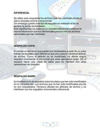 16
DIFERENCIAL
Se utiliza para resguardar los archivos que han cambiado desde el
último respaldo normal o incremental.
Sin embargo cuando este tipo de respaldo es realizado el bit de
archivo no se ha deshabilitado.
Esto significaque los datos en un respaldo diferencial contienen la
misma información que los diferenciales previos más los archivos
adicionales que han cambiado.
RESPALDO COPIA
Es similar al normal en que puedenser restaurados a partir de un único
trabajo de respaldo,pero difierenenque una copiano cambiael atributo
de archivo. Como el atributo no es modificado, no afecta ningún
respaldo incremental ni diferencial que sean ejecutados luego. Útil si
requiere hacer una copia de datos pero no interferir con otras
operaciones de respaldo
RESPALDO DIARIO
Su finalidad es la de respaldar todos los datos que han sido modificados
en un día particular. Los archivos que no han sido modificados ese día
no son respaldados. Tampoco afectan los atributos de archivo y no
interfieren con los respaldos incremental o diferencial.
 