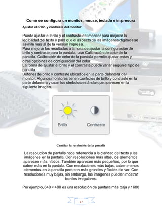 17
Como se configura un monitor, mouse, teclado e impresora
Ajustar el brillo y contraste del monitor
Puede ajustar el brillo y el contraste del monitor para mejorar la
legibilidad del texto y para que el aspecto de las imágenes digitales se
asimile más al de la versión impresa.
Para mejorar los resultados a la hora de ajustar la configuración de
brillo y contraste para la pantalla, use Calibración de color de la
pantalla. Calibración de color de la pantalla permite ajustar estas y
otras opciones de configuracióndel color.
La forma de ajustar el brillo y el contraste puede variar segúnel tipo de
pantalla.
Botones de brillo y contraste ubicados en la parte delantera del
monitor. Algunos monitores tienen controles de brillo y contraste en la
parte delantera y usan los símbolos estándarque aparecen en la
siguiente imagen.
Cambiar la resolución de la pantalla
La resolución de pantalla hace referencia a la claridad del texto y las
imágenes en la pantalla. Con resoluciones más altas, los elementos
aparecen más nítidos. También aparecen más pequeños, por lo que
caben más en la pantalla. Con resoluciones más bajas, caben menos
elementos en la pantalla pero son más grandes y fáciles de ver. Con
resoluciones muy bajas, sin embargo, las imágenes pueden mostrar
bordes irregulares.
Por ejemplo,640 × 480 es una resolución de pantalla más baja y 1600
 