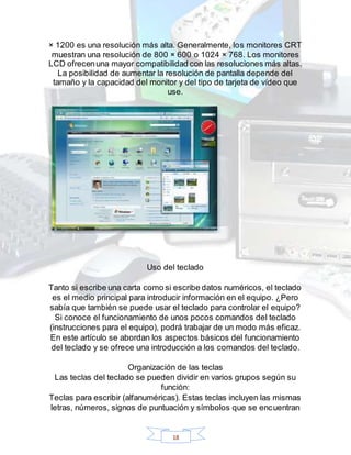 18
× 1200 es una resolución más alta. Generalmente, los monitores CRT
muestran una resolución de 800 × 600 o 1024 × 768. Los monitores
LCD ofrecenuna mayor compatibilidad con las resoluciones más altas.
La posibilidad de aumentar la resolución de pantalla depende del
tamaño y la capacidad del monitor y del tipo de tarjeta de vídeo que
use.
Uso del teclado
Tanto si escribe una carta como si escribe datos numéricos, el teclado
es el medio principal para introducir información en el equipo. ¿Pero
sabía que también se puede usar el teclado para controlar el equipo?
Si conoce el funcionamiento de unos pocos comandos del teclado
(instrucciones para el equipo), podrá trabajar de un modo más eficaz.
En este artículo se abordan los aspectos básicos del funcionamiento
del teclado y se ofrece una introducción a los comandos del teclado.
Organización de las teclas
Las teclas del teclado se pueden dividir en varios grupos según su
función:
Teclas para escribir (alfanuméricas). Estas teclas incluyen las mismas
letras, números, signos de puntuación y símbolos que se encuentran
 