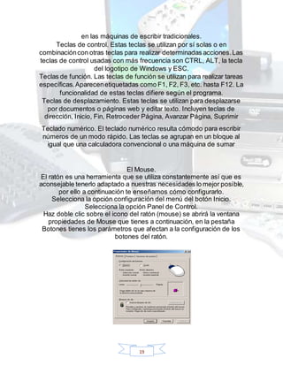 19
en las máquinas de escribir tradicionales.
Teclas de control. Estas teclas se utilizan por sí solas o en
combinacióncon otras teclas para realizar determinadas acciones.Las
teclas de control usadas con más frecuencia son CTRL, ALT, la tecla
del logotipo de Windows y ESC.
Teclas de función. Las teclas de función se utilizan para realizar tareas
específicas.Aparecenetiquetadas como F1, F2, F3, etc. hasta F12. La
funcionalidad de estas teclas difiere según el programa.
Teclas de desplazamiento. Estas teclas se utilizan para desplazarse
por documentos o páginas web y editar texto. Incluyen teclas de
dirección, Inicio, Fin, Retroceder Página, Avanzar Página, Suprimir
Teclado numérico. El teclado numérico resulta cómodo para escribir
números de un modo rápido. Las teclas se agrupan en un bloque al
igual que una calculadora convencional o una máquina de sumar
El Mouse.
El ratón es una herramienta que se utiliza constantemente así que es
aconsejable tenerlo adaptado a nuestras necesidades lo mejor posible,
por ello a continuación te enseñamos cómo configurarlo.
Selecciona la opción configuración del menú del botón Inicio.
Selecciona la opción Panel de Control.
Haz doble clic sobre el icono del ratón (mouse) se abrirá la ventana
propiedades de Mouse que tienes a continuación, en la pestaña
Botones tienes los parámetros que afectan a la configuración de los
botones del ratón.
 