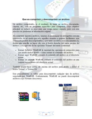 20
Que es comprimir y descomprimir un archivo
Un archivo comprimido, es el resultado de tratar un archivo, documento,
carpeta, etc., con un programa específico para comprimir, cuyo objetivo
principal es reducir su peso para que ocupe menos espacio, pero con este
proceso no perdemos la información original.
Al comprimir nuestros archivos, tenemos la posibilidad de protegerlos con una
contraseña, de tal modo que solo aquellos usuarios a quienes facilitemos esta
contraseña podrán descomprimirlos y por tanto acceder a esos documentos La
forma más sencilla es hacer clic con el botón derecho del ratón encima del
archivo y escoger una de las opciones 'Extraer' del menú contextual:
 Extraer ficheros: WinRAR le mostrará las opciones de extracción para
que puede dedicir donde y como extraer el contenido del archivo.
 Extraer aquí: WinRAR extraerá el contenido del archivo en el directorio
actual.
 Extraer en carpeta: WinRAR extraerá el contenido del archivo en una
carpeta nueva dentro del directorio actual.
También puede hacer doble clic encima del archivo para abrirlo y pulsar el
botón 'Extraer' o 'Extraer En'
Este procedimiento es válido para descomprimir cualquier tipo de archivo
soportado por WinRAR. Evidentemente WinRAR no puede descomprimir
archivos cuyo formato desconoce.
 