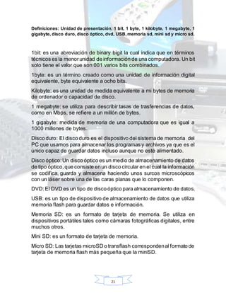 21
Definiciones: Unidad de presentación, 1 bit, 1 byte, 1 kilobyte, 1 megabyte, 1
gigabyte, disco duro, disco óptico, dvd, USB, memoria sd, mini sd y micro sd.
1bit: es una abreviación de binary bigit la cual indica que en términos
técnicos es la menorunidad de información de una computadora. Un bit
solo tiene el valor que son 001 varios bits combinados.
1byte: es un término creado como una unidad de información digital
equivalente, byte equivalente a ocho bits.
Kilobyte: es una unidad de medida equivalente a mi bytes de memoria
de ordenador o capacidad de disco.
1 megabyte: se utiliza para describir tasas de trasferencias de datos,
como en Mbps, se refiere a un millón de bytes.
1 gigabyte: medida de memoria de una computadora que es igual a
1000 millones de bytes.
Disco duro: El disco duro es el dispositivo del sistema de memoria del
PC que usamos para almacenar los programas y archivos ya que es el
único capaz de guardar datos incluso aunque no esté alimentado.
Disco óptico:Un disco óptico es un medio de almacenamiento de datos
de tipo óptico,que consiste enun disco circular en el cual la información
se codifica, guarda y almacena haciendo unos surcos microscópicos
con un láser sobre una de las caras planas que lo componen.
DVD:El DVD es un tipo de disco óptico para almacenamiento de datos.
USB: es un tipo de dispositivo de almacenamiento de datos que utiliza
memoria flash para guardar datos e información.
Memoria SD: es un formato de tarjeta de memoria. Se utiliza en
dispositivos portátiles tales como cámaras fotográficas digitales, entre
muchos otros.
Mini SD: es un formato de tarjeta de memoria.
Micro SD: Las tarjetas microSD o transflash correspondenal formato de
tarjeta de memoria flash más pequeña que la miniSD.
 