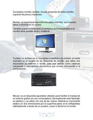 22
Conceptos:monitor, teclado, mouse,proyectorde datos móviles,
supresorde picos y impresora.
Monitor: es el principal dispositivo de salida (interfaz), que muestra
datos o información al usuario.
También puede considerarse un periférico de Entrada/Salida si el
monitor tiene pantalla táctil o multitáctil.
Teclado: un teclado es un dispositivo o periférico de entrada, en parte
inspirado en el teclado de las máquinas de escribir, que utiliza una
disposición de botones o teclas, para que actúen como palancas
mecánicas o interruptores electrónicos que envían información a la
computadora.
Mouse: es un dispositivo apuntador utilizado para facilitar el manejo de
un entorno gráfico en una computadora. Generalmente está fabricado
en plástico, y se utiliza con una de las manos. Detecta su movimiento
relativo en dos dimensiones por la superficie plana en la reflejándose
habitualmente a través de un puntero, cursor o flecha en el monito
 