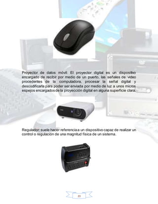 23
Proyector de datos móvil: El proyector digital es un dispositivo
encargado de recibir por medio de un puerto, las señales de video
procedentes de la computadora, procesar la señal digital y
descodificarla para poder ser enviada por medio de luz a unos micros
espejos encargadosde la proyección digital en alguna superficie clara.
Regulador: suele hacer referenciaa un dispositivo capaz de realizar un
control o regulación de una magnitud física de un sistema.
 