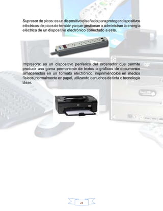 24
Supresorde picos: es undispositivo diseñado paraprotegerdispositivos
eléctricos de picosde tensiónya que gestionan o administran la energía
eléctrica de un dispositivo electrónico conectado a este.
Impresora: es un dispositivo periférico del ordenador que permite
producir una gama permanente de textos o gráficos de documentos
almacenados en un formato electrónico, imprimiéndolos en medios
físicos,normalmente enpapel,utilizando cartuchos de tinta o tecnología
láser.
 