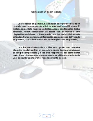 26
Como usar un pc sin teclado
Usar Teclado en pantalla.Esta opción configura elteclado en
pantalla para que se ejecute al iniciar una sesión de Windows. El
teclado en pantalla muestra un teclado visualcon todas las teclas
estándar. Puede seleccionar las teclas con el mouse u otro
dispositivo señalador, o bien puede usar las teclas del teclado
estándar.Para obtenermás informaciónacerca deluso delTeclado
en pantalla, consulte Escribir sin teclado (Teclado en pantalla).
Usar Reconocimiento de voz. Use esta opción para controlar
el equipo con la voz.Con un micrófono puede decir comandos que
el equipo comprenderá y a los que responderá, así como dictar
texto. Para obtener más información sobre el Reconocimiento de
voz, consulte Configurar el reconocimiento de voz.
 