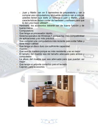 6
 Juan y Martin van en 5 semestres de preparatoria y van a
comprar una computadoray el mueble donde lo van a colocar;
ustedes tienen que darle un consejo a juan y Martin, ¿Qué
características deben contar de hardware y software para que
le den una mejor utilidad?
 Hardware: los accesorios deberán ser de buena función y de
buena marca.
 Computadora:
 Que tenga un procesador rápido.
 Sistema operativo de Windows 7, porque hay más compatibilidad
de aplicaciones y es más práctica.
 Que compren una computadora más reciente para evitar fallas y
tiene mejor calidad
 Que tenga un disco duro con suficiente capacidad
 mueble:
 Que sea de madera porque es más resistente y se ve mejor
 El tamaño del mueble sea del tamaño adecuado para ambos y
computador
 La altura del mueble que sea adecuada para que puedan ver
mejor
 Que tenga un soporte corredizo para el teclado
 Cajones para accesorios
 