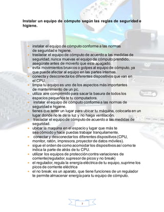 7
Instalar un equipo de cómputo según las reglas de seguridad e
higiene.
 instalar el equipo de cómputo conforme a las normas
de seguridad e higiene.
 trasladar el equipo de cómputo de acuerdo a las medidas de
seguridad,nunca muevas el equipo de cómputo prendido,
asegúrate antes de moverlo que este apagado.
 evita movimientos bruscos o golpes al equipo de cómputo,ya
que puede afectar al equipo en las partes internas.
 conecta y desconectalos diferentes dispositivos que van en
el CPU.
 limpia tu equipo es uno de los aspectos más importantes
de mantenimiento de un pc.
 utiliza aire comprimido para sacar la basura de todos los
espacios pequeñoste tu computadora.
 instalar el equipo de cómputo conformea las normas de
seguridad e higiene.
 tienes que tener un lugar para ubicar tu máquina, colocarla en un
lugar donde no le dé la luz y no haiga ventilación.
 trasladar el equipo de cómputo de acuerdo a las medidas de
seguridad.
 ubicar la maquina en el espacio y lugar que más te
sea cómodo y hace puedas trabajar tranquilamente.
 conectar y desconectarlos diferentes dispositivos(CPU,
monitor, ratón, impresora,proyector de datos móviles).
 sigue el orden de como acomodar los dispositivosasí como te
indica la parte de atrás de tu CPU.
 utilizar los equipos de proteccióncontra variaciones de
corriente(regulador,supresorde picos y no break)
 el regulador, regula la energía eléctrica de tu equipo,suprime los
picos de corriente eléctrica
 el no break: es un aparato, que tiene funciones de un regulador
te permite almacenar energía para tu equipo de cómputo.
 