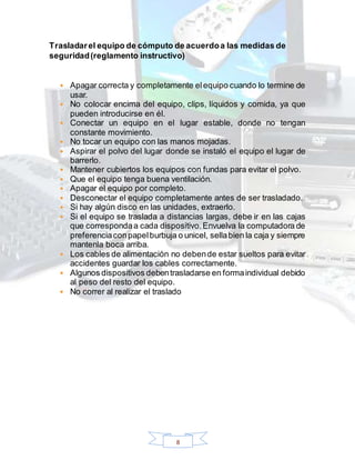 8
Trasladarel equipo de cómputo de acuerdoa las medidas de
seguridad(reglamento instructivo)
 Apagar correcta y completamente elequipo cuando lo termine de
usar.
 No colocar encima del equipo, clips, líquidos y comida, ya que
pueden introducirse en él.
 Conectar un equipo en el lugar estable, donde no tengan
constante movimiento.
 No tocar un equipo con las manos mojadas.
 Aspirar el polvo del lugar donde se instaló el equipo el lugar de
barrerlo.
 Mantener cubiertos los equipos con fundas para evitar el polvo.
 Que el equipo tenga buena ventilación.
 Apagar el equipo por completo.
 Desconectar el equipo completamente antes de ser trasladado.
 Si hay algún disco en las unidades, extraerlo.
 Si el equipo se traslada a distancias largas, debe ir en las cajas
que correspondaa cada dispositivo.Envuelva la computadora de
preferenciaconpapelburbuja o unicel, sellabien la caja y siempre
mantenla boca arriba.
 Los cables de alimentación no debende estar sueltos para evitar
accidentes guardar los cables correctamente.
 Algunos dispositivos debentrasladarse en formaindividual debido
al peso del resto del equipo.
 No correr al realizar el traslado
 