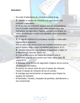 9
Actividad 1.
 A) acude al laboratorio de cómputo y realiza lo sig.
 1.- observa el equipo de cómputo y el lugar donde está
instalado y descríbelo.
 R= Es un aula con suficiente espacio para 60 computadoras,
con un mueble ergonómico para cada computadora, hay
indicadores de seguridad e higiene, siempre está limpio, los
cables no obstruyen el paso y no estorban, están acomodas
por números
 2.- El tipo de mobiliario lo consideras necesario o adecuado,
argumenta tu respuesta.
 R=Si es adecuado, porque tiene las medidas necesarias para
que el usuario tenga mayor comodidad para operar el E.C.
 3.- ¿Existen elementos que indiquen la seguridad o reglas en
el laboratorio?, describe cuales son.
 R= si en el laboratorio del centro de cómputo está el
reglamento pegado en la puerta que indica cómo debe de
usarse el E.C
 4.-investiga otras formas de seguridad e higiene de los centros
de cómputo y escríbelas.
 R=Lavarse las manos antes de usar el equipo de cómputo,
limpiar el equipo de cómputo de vez en cuando.
 5.-Investiga que herramientas se requieren para limpiar los
equipos de cómputo.
 R=Ventilador, Franelas, limpiador de pantallas, desinfectante y
aire comprimido.
 