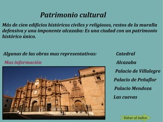 Patrimonio cultural
Más de cien edificios históricos civiles y religiosos, restos de la muralla
defensiva y una imponente alcazaba: Es una ciudad con un patrimonio
histórico único.
Algunas de las obras mas representativas: Catedral
Mas información Alcazaba
Palacio de Villalegre
Palacio de Peñaflor
Palacio Mendoza
Las cuevas
Volver al indice
 