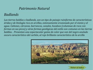 Patrimonio Natural
Badlands
Las tierras baldías o badlands, son un tipo de paisaje ruiniforme de características
áridas y de litología rica en arcillas, extensamente erosionado por el viento y el
agua. Cañones, cárcavas, barrancos, canales, hoodoos (columnas de roca con
formas en sus picos) y otras formas geológicas del estilo son comunes en las tierras
baldías. . Presentan una espectacular gama de color que van del negro azulado
oscuro característico del carbón, al rojo brillante característico de la arcilla
Volver al indice
 