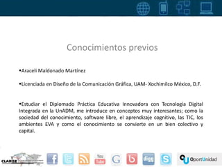 Conocimientos previos 
Araceli Maldonado Martínez 
Licenciada en Diseño de la Comunicación Gráfica, UAM- Xochimilco México, D.F. 
Estudiar el Diplomado Práctica Educativa Innovadora con Tecnología Digital 
Integrada en la UnADM, me introduce en conceptos muy interesantes; como la 
sociedad del conocimiento, software libre, el aprendizaje cognitivo, las TIC, los 
ambientes EVA y como el conocimiento se convierte en un bien colectivo y 
capital. 
 