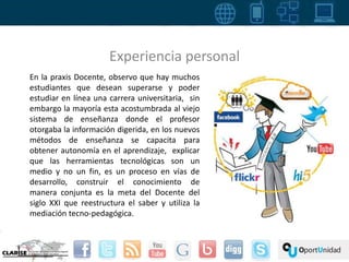Experiencia personal 
En la praxis Docente, observo que hay muchos 
estudiantes que desean superarse y poder 
estudiar en línea una carrera universitaria, sin 
embargo la mayoría esta acostumbrada al viejo 
sistema de enseñanza donde el profesor 
otorgaba la información digerida, en los nuevos 
métodos de enseñanza se capacita para 
obtener autonomía en el aprendizaje, explicar 
que las herramientas tecnológicas son un 
medio y no un fin, es un proceso en vías de 
desarrollo, construir el conocimiento de 
manera conjunta es la meta del Docente del 
siglo XXI que reestructura el saber y utiliza la 
mediación tecno-pedagógica. 
 