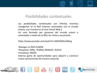 Posibilidades contextuales 
Las posibilidades contextuales son infinitas mientras 
navegamos en la Red estamos conectados con el mundo 
entero, una muestra es el coro virtual Web 2 
Un coro formado por personas del mundo entero y 
conectadas a través de la RED, los invito a escucharlo. 
https://www.youtube.com/watch?v=6WhWDCw3Mng 
•Navegar en RED-CLARISE 
•Proyectos -OPAL, TEMOA, REDALYC, SCIELO 
•Iniciativas: MOOC 
Extensa gama de oportunidades para adquirir y construir 
nuevo conocimiento de manera conjunta. 
