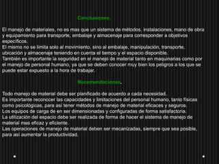 Conclusiones.
El manejo de materiales, no es mas que un sistema de métodos, instalaciones, mano de obra
y equipamiento para transporte, embalaje y almacenaje para corresponder a objetivos
específicos.
El mismo no se limita solo al movimiento, sino al embalaje, manipulación, transporte,
ubicación y almacenaje teniendo en cuenta el tiempo y el espacio disponible.
También es importante la seguridad en el manejo de material tanto en maquinarias como por
el manejo de personal humano, ya que se deben conocer muy bien los peligros a los que se
puede estar expuesto a la hora de trabajar.
Recomendaciones.
Todo manejo de material debe ser planificado de acuerdo a cada necesidad.
Es importante reconocer las capacidades y limitaciones del personal humano, tanto físicas
como psicológicas, para así tener métodos de manejo de material eficaces y seguros.
Los equipos de carga de en ser dimensionadas y configuradas de forma satisfactoria.
La utilización del espacio debe ser realizada de forma de hacer el sistema de manejo de
material mas eficaz y eficiente.
Las operaciones de manejo de material deben ser mecanizadas, siempre que sea posible,
para así aumentar la productividad.
 