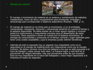 • Manejo de material
• El manejo o movimiento de material es un sistema o combinación de métodos,
instalaciones, mano de obra y equipamiento para transporte, embalaje y
almacenaje para corresponder a objetivos específicos (Kulwiec, 1985, p. 4).
• El manejo de material no se limita solo al movimiento, si no al embalaje,
manipulación, transporte, ubicación y almacenaje teniendo en cuenta el tiempo y
el espacio disponibles. Se debe poseer de un buen apoyo logístico y conocer
todos los instrumentos y maquinarias precisas para el desempeño de estas
funciones. Otros aspectos a tener en cuenta son el balance económico, la
entrega de componentes y productos en el tiempo correcto y lugar estimado para
tener unos costes aceptables y que la empresa pueda obtener beneficios.
• Además de todo lo expuesto hay un aspecto muy importante como es la
seguridad en el manejo de material tanto por maquinarias como por el manejo
humano. Se deben conocer muy bien los peligros a los que se está expuesto a la
hora de trabajar y saber actuar ante ellos. La manera mejor y más fácil es la
prevención de riesgos laborales. Hay que prevenirlos antes de que sucedan.
Esto es muy importante en la salud del trabajador y hace mejor capacitada a la
empresa en todos los aspectos.
 