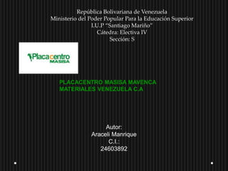 República Bolivariana de Venezuela
Ministerio del Poder Popular Para la Educación Superior
I.U.P “Santiago Mariño”
Cátedra: Electiva IV
Sección: S
PLACACENTRO MASISA MAVENCA
MATERIALES VENEZUELA C.A
Autor:
Araceli Manrique
C.I.:
24603892
 