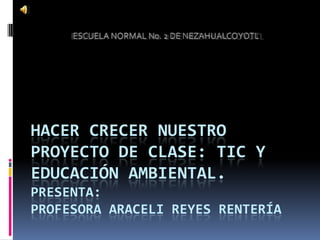 HACER CRECER NUESTRO
PROYECTO DE CLASE: TIC Y
EDUCACIÓN AMBIENTAL.
PRESENTA:
PROFESORA ARACELI REYES RENTERÍA
 