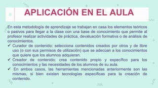En esta metodología de aprendizaje se trabajan en casa los elementos teóricos
o pasivos para llegar a la clase con una base de conocimiento que permite al
profesor realizar actividades de práctica, devaluación formativa o de análisis de
conocimientos.
 Curador de contenido: selecciona contenidos creados por otros y de libre
uso (o con sus permisos de utilización) que se adecúan a los conocimientos
que quiere que los alumnos adquieran.
 Creador de contenido: crea contenido propio y específico para los
conocimientos y las necesidades de los alumnos de su aula.
 En ambos casos, las herramientas mencionadas anteriormente son las
mismas, si bien existen tecnologías específicas para la creación de
contenido.
 