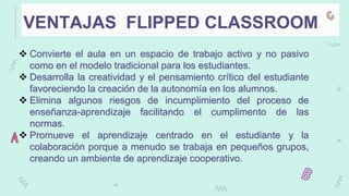 VENTAJAS FLIPPED CLASSROOM
 Convierte el aula en un espacio de trabajo activo y no pasivo
como en el modelo tradicional para los estudiantes.
 Desarrolla la creatividad y el pensamiento crítico del estudiante
favoreciendo la creación de la autonomía en los alumnos.
 Elimina algunos riesgos de incumplimiento del proceso de
enseñanza-aprendizaje facilitando el cumplimento de las
normas.
 Promueve el aprendizaje centrado en el estudiante y la
colaboración porque a menudo se trabaja en pequeños grupos,
creando un ambiente de aprendizaje cooperativo.
 