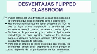 DESVENTAJAS FLIPPED
CLASSROOM
 Puede establecer una división de la clase con respecto a
la tecnología que cada estudiante tiene a disposición.
 Hay muchas familias que no tienen acceso a las TICs, lo
que da lugar a una marginación a estudiantes con
escasos recursos, lo que se conoce como brecha digital.
 Se basa en la preparación y la confianza. Aplicar esta
metodología en clase significa confiar en los alumnos
porque el docente no tiene la garantía 100% de que los
estudiantes realicen la actividad.
 Para que el empleo de dicha estrategia sea exitoso, los
estudiantes deben estar preparados a éste porque el
éxito depende de la participación de los estudiantes.
 