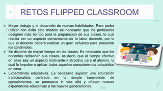 RETOS FLIPPED CLASSROOM
 Mayor trabajo y el desarrollo de nuevas habilidades: Para poder
utilizar con éxito este modelo es necesario que los profesores
designen más tiempo para la preparación de sus clases, lo cual
resulta ser un aspecto demandante de la labor docente, por lo
que el docente deberá realizar un gran esfuerzo para presentar
los contenidos.
 Se dispone de mayor tiempo en las clases: Es necesario que los
docentes rediseñen sus clases, es decir, que el tiempo efectivo
en ellas sea un aspecto motivante y atractivo para el alumno, lo
cual lo impulse a aplicar todos aquellos conocimientos adquiridos
en casa.
 Expectativas educativas. Es necesario superar una educación
tradicionalista centrada en la simple transmisión de
conocimientos, se promueve ir más allá y ofrecer nuevas
experiencias educativas a las nuevas generaciones.
 