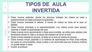 TIPOS DE AULA
INVERTIDA
 Clase inversa estándar, donde los alumnos trabajan los vídeos en casa y
posteriormente en clase practican lo aprendido.
 Clase inversa orientada al debate. A través de vídeos se inicia en el aula un
debate.
 Clase inversa orientada a la experimentación. Los vídeos sirven para apoyar,
recordar o repetir el aprendizaje del aula.
 Clase inversa como aproximación o falsa aula invertida, se utiliza para edades más
tempranas donde el vídeo y el apoyo del maestro se da en el aula.
 Clase inversa basada en grupos, la tarea en el aula se realiza en grupos.
 Clase inversa virtual, pasando a un sistema de aprendizaje en línea. Este método
es usado en universidades, áreas rurales o con alumnado que por diversos motivos
no puede asistir a clase.
 Invertir al profesor.
 