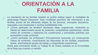 La orientación de las familias también se podría realizar según la modalidad de
aprendizaje Flipped Classroom. Esta modalidad permitiría dar información a las
familias acerca de las diferentes etapas de los alumnos, conceptos educativos,
respuesta a sus inquietudes y muchas posibilidades más.
 ¿Cómo participan las familias? Aportando ideas, sugerencias, mostrando su
interés por determinados temas de contenido, compartiendo experiencias, viendo
vídeos de contenido y realizando los cuestionarios y actividades prácticas que
acompañen a este contenido.
 ¿Cómo participan los profesores? Principalmente buscando y/o construyendo
vídeos de contenido, comprobando las respuestas de las familias, preparando
tareas, administrando grupos de trabajo y compartiendo experiencias.
Sobre esta información existe un Trabajo fin de Grado realizado en la Universidad
de la Rioja que muestra un estudio
 