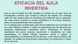 Hoy en día el modelo del aula invertida no cuenta con una gran base de
investigación científica que muestre la eficacia del método. Sin embargo
cada vez más existen datos no científicos que defienden que la aplicación
del “aula inversa” produce un cambio significativo en el proceso educativo
tanto a nivel procedimental como actitudinal.
En un aspecto que coinciden gran parte de los profesores es en el hecho de
que este método es exitoso y mejora el aprendizaje para los alumnos que
presentan adaptaciones curriculares (N.E.E, estudiantes de idiomas,
estudiantes con pocos recursos económicos y estudiantes con altas
capacidades). El modelo Flipped Classroom ayuda a mejorar la
responsabilidad y el compromiso de los alumnos, y les motiva a prestar más
atención. Su utilidad es directamente proporcional a la implicación e interés
de los alumnos.
 