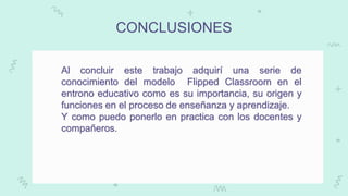 CONCLUSIONES
Al concluir este trabajo adquirí una serie de
conocimiento del modelo Flipped Classroom en el
entrono educativo como es su importancia, su origen y
funciones en el proceso de enseñanza y aprendizaje.
Y como puedo ponerlo en practica con los docentes y
compañeros.
 