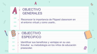  Reconocer la importancia de Flipped classroom en
el entorno virtual y como usarlo..
 OBJECTIVO
ESPECIFICO
 Identificar sus beneficios y ventajas en su uso.
 Estudiar su metodología en los niños de educación
preescolar.
 OBJECTIVO
GENERALES
 