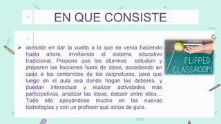 EN QUE CONSISTE
 consiste en dar la vuelta a lo que se venía haciendo
hasta ahora, invirtiendo el sistema educativo
tradicional. Propone que los alumnos estudien y
preparen las lecciones fuera de clase, accediendo en
casa a los contenidos de las asignaturas, para que
luego en el aula sea donde hagan los deberes, y
puedan interactuar y realizar actividades más
participativas, analizar las ideas, debatir entre ellos…
Todo ello apoyándose mucho en las nuevas
tecnologías y con un profesor que actúa de guía.
 