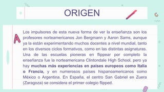 ORIGEN
Los impulsores de esta nueva forma de ver la enseñanza son los
profesores norteamericanos Jon Bergmann y Aaron Sams, aunque
ya la están experimentando muchos docentes a nivel mundial, tanto
en los diversos ciclos formativos, como en las distintas asignaturas.
Una de las escuelas pioneras en flippear por completo la
enseñanza fue la norteamericana Clintondale High School, pero ya
hay muchas más experiencias en países europeos como Italia
o Francia, y en numerosos países hispanoamericanos como
México o Argentina. En España, el centro San Gabriel en Zuera
(Zaragoza) se considera el primer colegio flipped.
 
