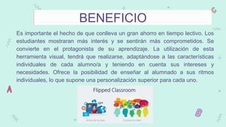 BENEFICIO
Es importante el hecho de que conlleva un gran ahorro en tiempo lectivo. Los
estudiantes mostraran más interés y se sentirán más comprometidos. Se
convierte en el protagonista de su aprendizaje. La utilización de esta
herramienta visual, tendrá que realizarse, adaptándose a las características
individuales de cada alumno/a y teniendo en cuenta sus intereses y
necesidades. Ofrece la posibilidad de enseñar al alumnado a sus ritmos
individuales, lo que supone una personalización superior para cada uno.
 
