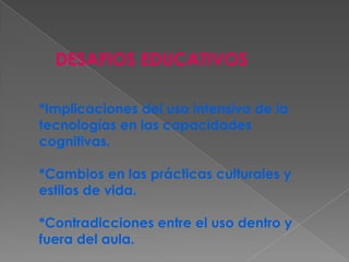 DESAFIOS EDUCATIVOS
*Implicaciones del uso intensivo de la
tecnologías en las capacidades
cognitivas.
*Cambios en las prácticas culturales y
estilos de vida.
*Contradicciones entre el uso dentro y
fuera del aula.
 