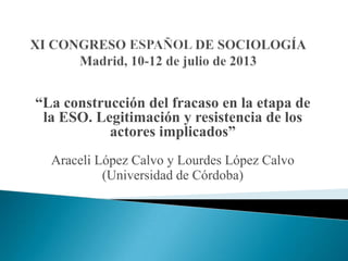 “La construcción del fracaso en la etapa de
la ESO. Legitimación y resistencia de los
actores implicados”
Araceli López Calvo y Lourdes López Calvo
(Universidad de Córdoba)
 