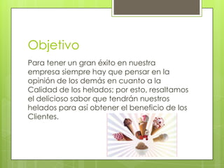 Objetivo
Para tener un gran éxito en nuestra
empresa siempre hay que pensar en la
opinión de los demás en cuanto a la
Calidad de los helados; por esto, resaltamos
el delicioso sabor que tendrán nuestros
helados para así obtener el beneficio de los
Clientes.
 