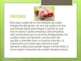 Historia
Esta idea surgió de la mentalidad de cada
integrante del grupo, en el cual cada uno fue
aportando ideas para llegar a formar lo que
hoy es (será) nuestra empresa. Esta empresa
esta compuesta por 6 alumnos (integrantes), los
cuales cada uno tendrán una función de
ayudar a atender bien a nuestros clientes. Lo
importante y la meta que tenemos estar
siempre unidos para poder llegar a tener éxito; y
así en algún momento se puede hacerla crecer.
 