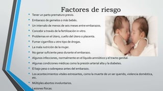 Factores de riesgo
• Tener un parto prematuro previo.
• Embarazo de gemelos o más bebés.
• Un intervalo de menos de seis meses entre embarazos.
• Concebir a través de la fertilización in vitro.
• Problemas en el útero, cuello del útero o placenta.
• Fumar cigarrillos u otro tipo de drogas.
• La mala nutrición de la mujer.
• No ganar suficiente peso durante el embarazo.
• Algunos infecciones, normalmente en el líquido amniótico y el tracto genital.
• Algunas condiciones médicas como la presión arterial alta y la diabetes.
• El bajo peso o sobrepeso antes del embarazo.
• Los acontecimientos vitales estresantes, como la muerte de un ser querido, violencia doméstica,
etc.
• Múltiples abortos involuntarios.
• Lesiones físicas.
 