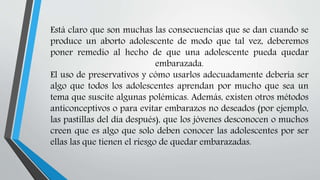 Está claro que son muchas las consecuencias que se dan cuando se
produce un aborto adolescente de modo que tal vez, deberemos
poner remedio al hecho de que una adolescente pueda quedar
embarazada.
El uso de preservativos y cómo usarlos adecuadamente debería ser
algo que todos los adolescentes aprendan por mucho que sea un
tema que suscite algunas polémicas. Además, existen otros métodos
anticonceptivos o para evitar embarazos no deseados (por ejemplo,
las pastillas del día después), que los jóvenes desconocen o muchos
creen que es algo que solo deben conocer las adolescentes por ser
ellas las que tienen el riesgo de quedar embarazadas.
 