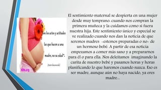 El sentimiento maternal se despierta en una mujer
desde muy temprano: cuando nos compran la
primera muñeca y la cuidamos como si fuera
nuestra hija. Este sentimiento único y especial se
ve realizado cuando nos dan la noticia de que
seremos madres -estemos preparadas o no- de
un hermoso bebé. A partir de esa noticia
empezamos a comer más sano y a prepararnos
para él o para ella. Nos deleitamos imaginando la
carita de nuestro bebé y pasamos horas y horas
planificando lo que haremos cuando nazca. Eso es
ser madre, aunque aún no haya nacido, ya eres
madre...
 