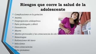 Riesgos que corre la salud de la
adolescente
• Complicaciones en la gestación
• Anemia
• Desproporción cefalopelvica
• Parto prolongado y difícil
• Desnutrición
• Muerte
• Abortos provocados y las consecuencias de este hecho
• Hemorragias
• Perforaciones del útero
• Infecciones
• Estas consecuencias
• Parto prematuro
 